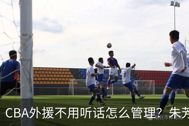 CBA外援不用听话怎么管理？朱芳雨：翻译会给他看我以前是什么状态